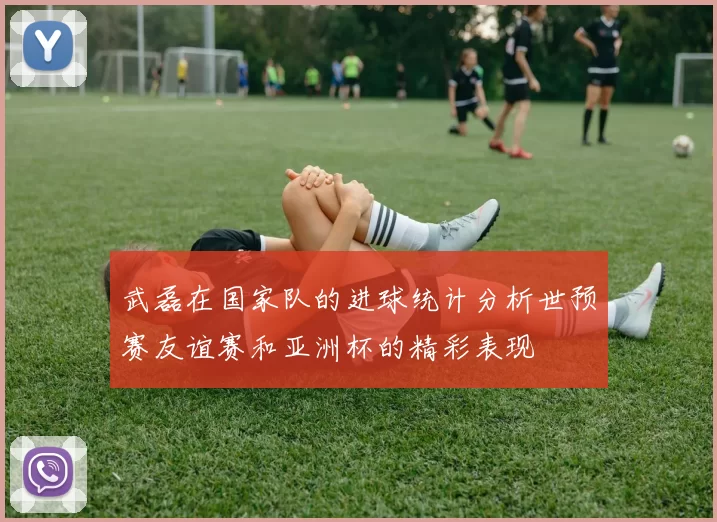 武磊在国家队的进球统计分析世预赛友谊赛和亚洲杯的精彩表现