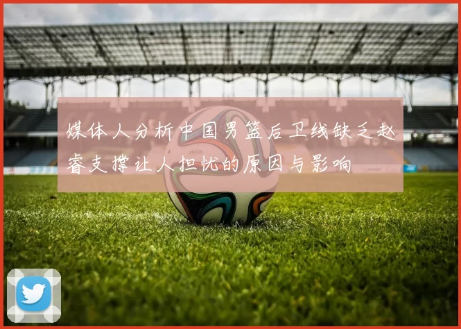 媒体人分析中国男篮后卫线缺乏赵睿支撑让人担忧的原因与影响