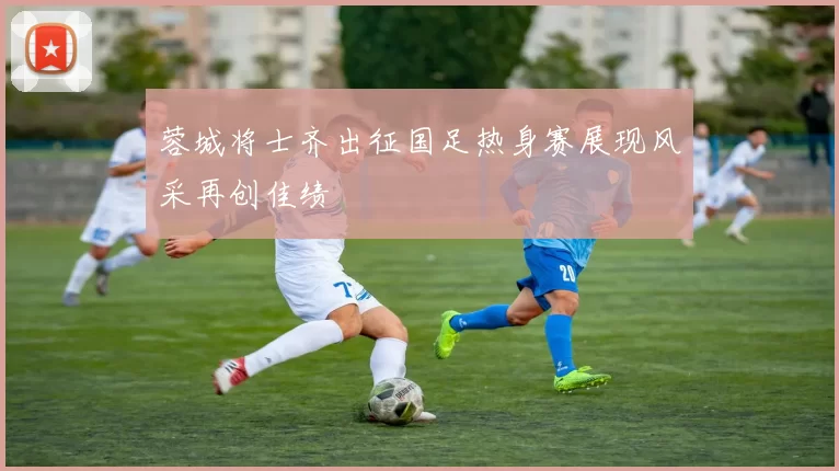 蓉城将士齐出征国足热身赛展现风采再创佳绩