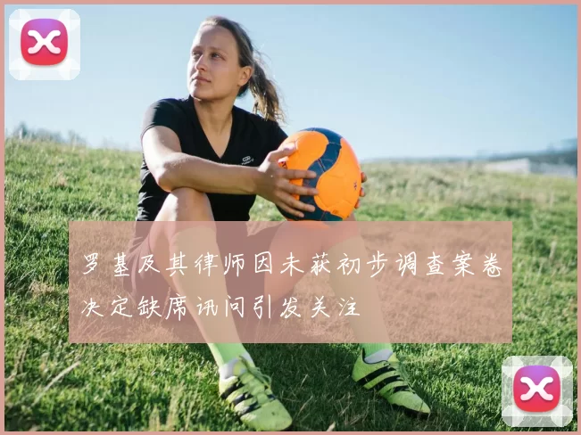 罗基及其律师因未获初步调查案卷决定缺席讯问引发关注