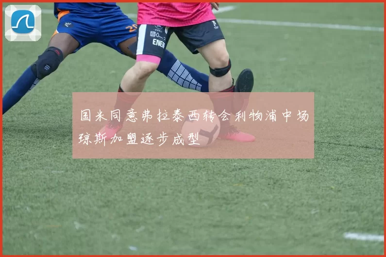 国米同意弗拉泰西转会利物浦中场琼斯加盟逐步成型