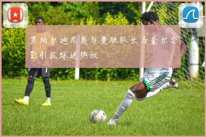 罗纳尔迪尼奥与曼联队长马奎尔合影引发球迷热议