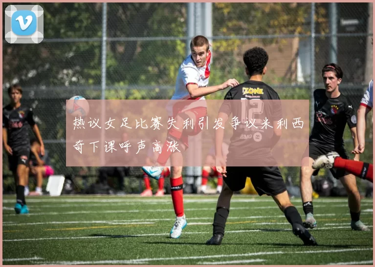热议女足比赛失利引发争议米利西奇下课呼声高涨