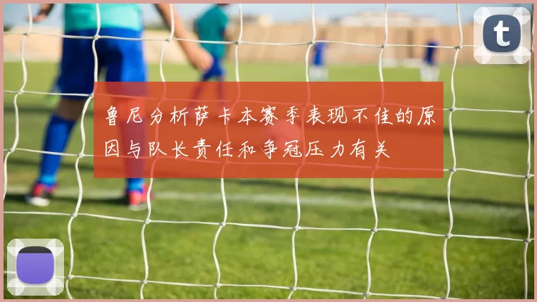 鲁尼分析萨卡本赛季表现不佳的原因与队长责任和争冠压力有关