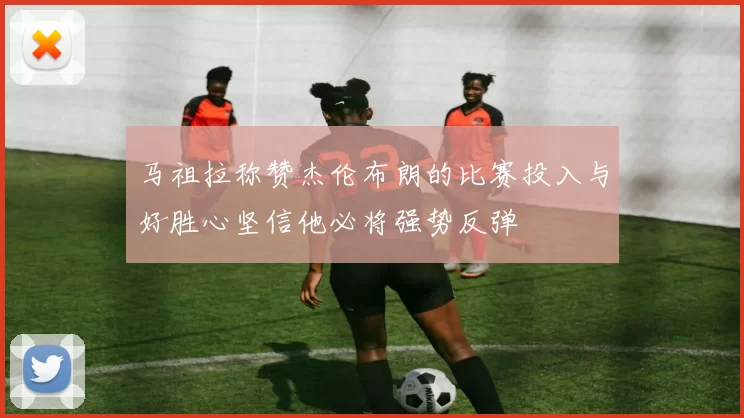 马祖拉称赞杰伦布朗的比赛投入与好胜心坚信他必将强势反弹