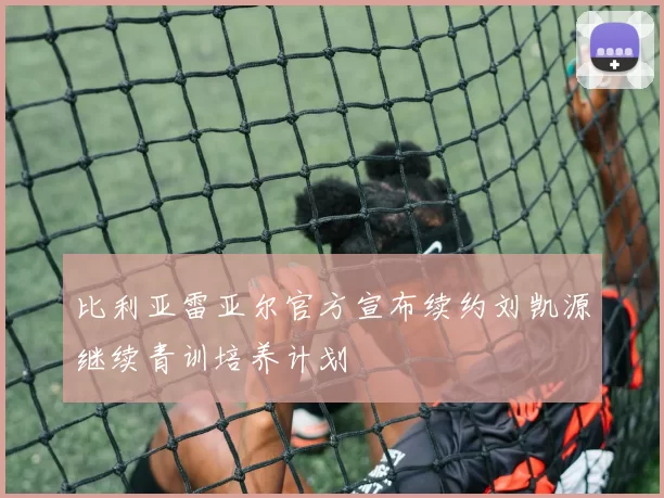 比利亚雷亚尔官方宣布续约刘凯源继续青训培养计划