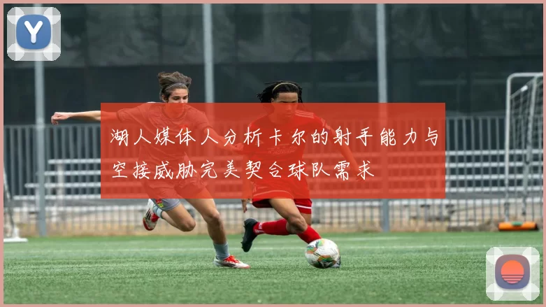 湖人媒体人分析卡尔的射手能力与空接威胁完美契合球队需求