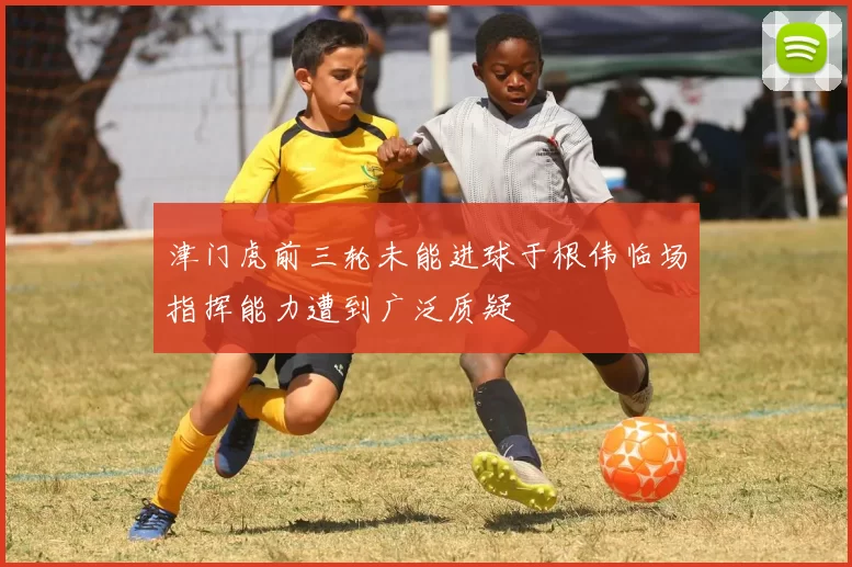 津门虎前三轮未能进球于根伟临场指挥能力遭到广泛质疑