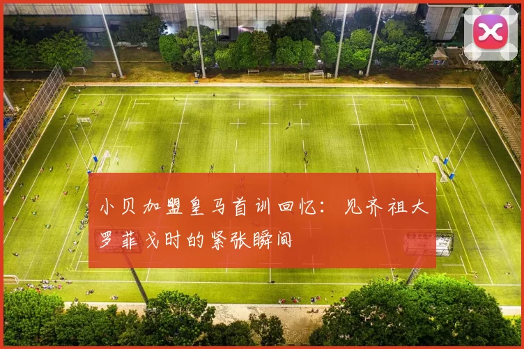 小贝加盟皇马首训回忆：见齐祖大罗菲戈时的紧张瞬间