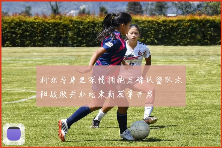 科尔与库里深情拥抱后确认留队太阳战败并非结束新篇章开启