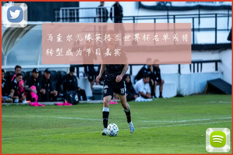 马奎尔无缘英格兰世界杯名单或将转型成为节目嘉宾