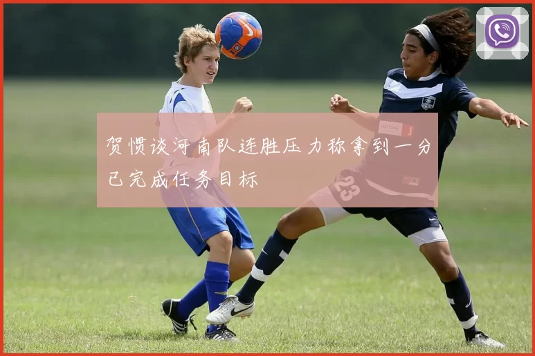 贺惯谈河南队连胜压力称拿到一分已完成任务目标