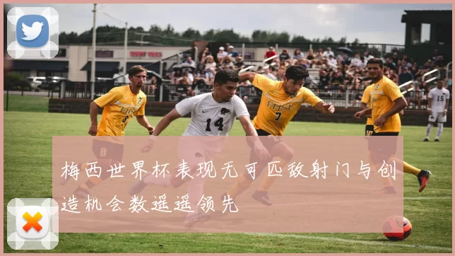 梅西世界杯表现无可匹敌射门与创造机会数遥遥领先