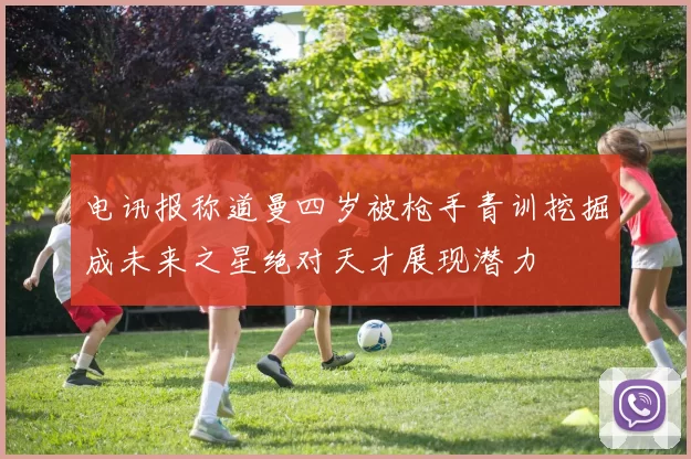 电讯报称道曼四岁被枪手青训挖掘成未来之星绝对天才展现潜力